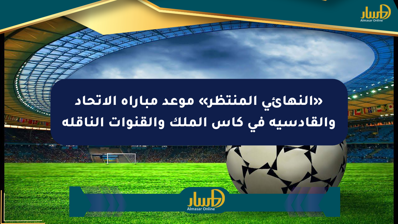 «النهائي المنتظر» موعد مباراة الاتحاد والقادسية في كأس الملك والقنوات الناقلة